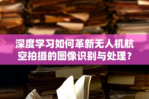 深度学习如何革新无人机航空拍摄的图像识别与处理？