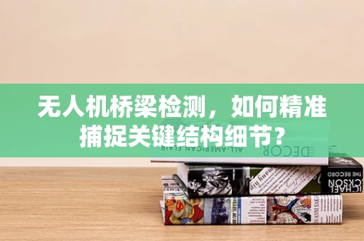 无人机桥梁检测，如何精准捕捉关键结构细节？