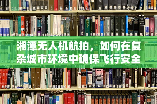 湘潭无人机航拍，如何在复杂城市环境中确保飞行安全？