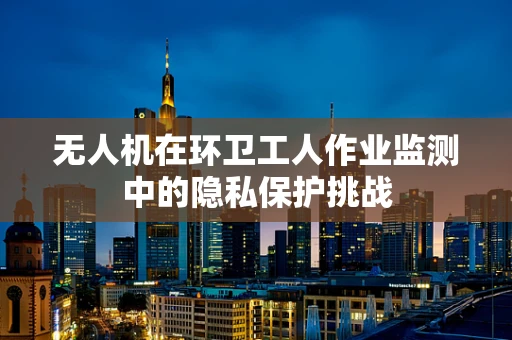 无人机在环卫工人作业监测中的隐私保护挑战