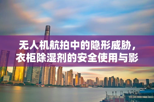 无人机航拍中的隐形威胁，衣柜除湿剂的安全使用与影响