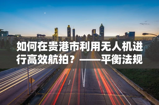 如何在贵港市利用无人机进行高效航拍？——平衡法规与创意的挑战