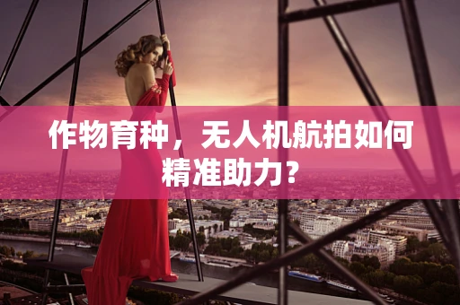 作物育种，无人机航拍如何精准助力？