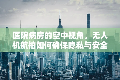 医院病房的空中视角，无人机航拍如何确保隐私与安全？
