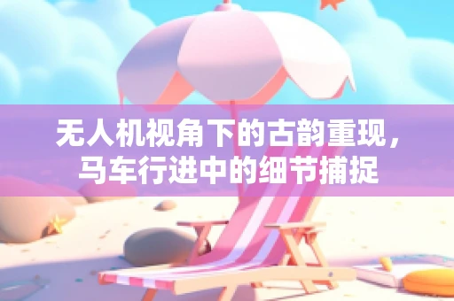 无人机视角下的古韵重现，马车行进中的细节捕捉