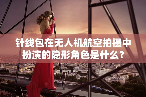 针线包在无人机航空拍摄中扮演的隐形角色是什么？
