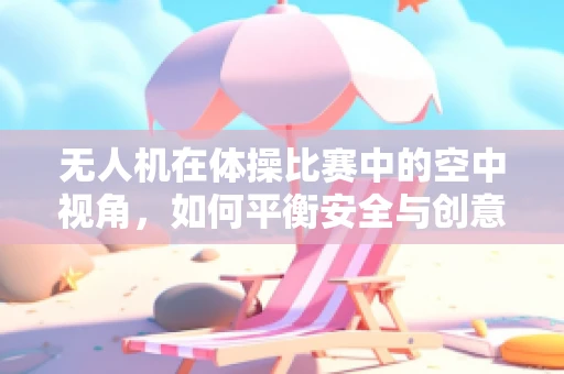 无人机在体操比赛中的空中视角，如何平衡安全与创意拍摄？