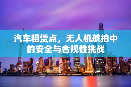 汽车租赁点，无人机航拍中的安全与合规性挑战