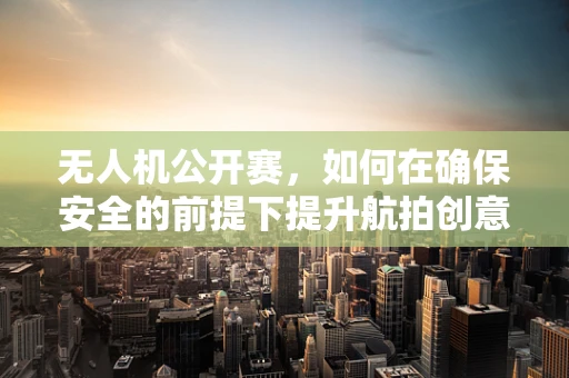 无人机公开赛，如何在确保安全的前提下提升航拍创意？