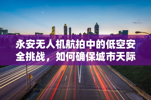 永安无人机航拍中的低空安全挑战，如何确保城市天际线安全无虞？