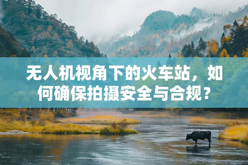 无人机视角下的火车站，如何确保拍摄安全与合规？