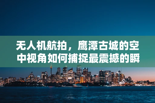 无人机航拍，鹰潭古城的空中视角如何捕捉最震撼的瞬间？
