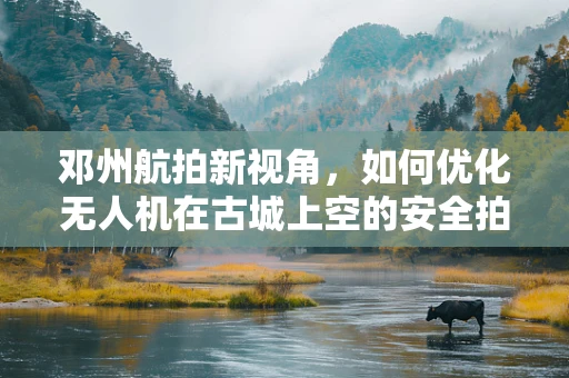 邓州航拍新视角，如何优化无人机在古城上空的安全拍摄路径？