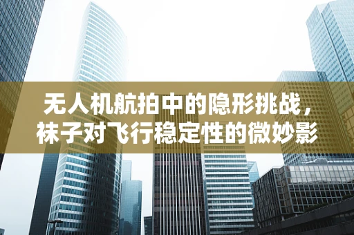 无人机航拍中的隐形挑战，袜子对飞行稳定性的微妙影响
