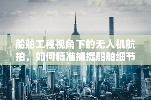 船舶工程视角下的无人机航拍，如何精准捕捉船舶细节？