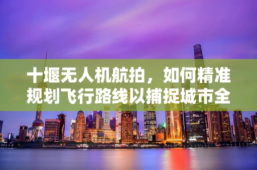 十堰无人机航拍，如何精准规划飞行路线以捕捉城市全貌？