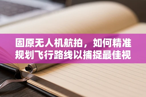 固原无人机航拍，如何精准规划飞行路线以捕捉最佳视角？
