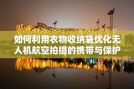 如何利用衣物收纳袋优化无人机航空拍摄的携带与保护方案？