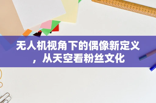 无人机视角下的偶像新定义，从天空看粉丝文化