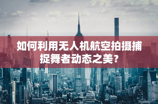 如何利用无人机航空拍摄捕捉舞者动态之美？