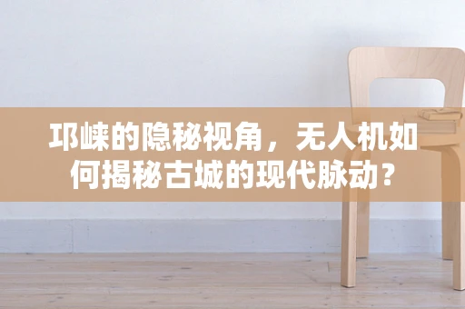 邛崃的隐秘视角，无人机如何揭秘古城的现代脉动？
