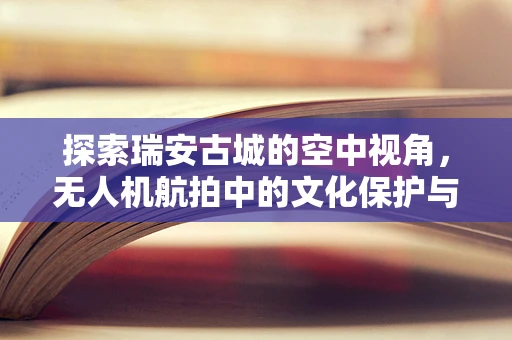 探索瑞安古城的空中视角，无人机航拍中的文化保护与挑战