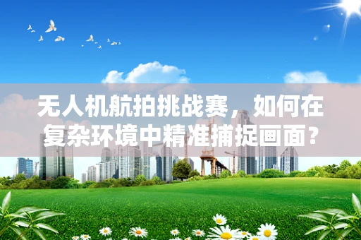 无人机航拍挑战赛，如何在复杂环境中精准捕捉画面？