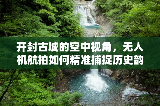 开封古城的空中视角，无人机航拍如何精准捕捉历史韵味？