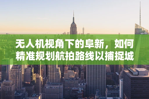 无人机视角下的阜新，如何精准规划航拍路线以捕捉城市新貌？