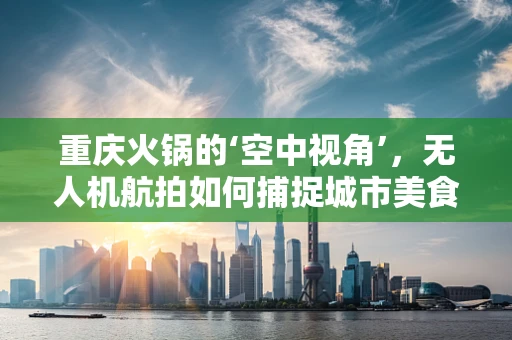 重庆火锅的‘空中视角’，无人机航拍如何捕捉城市美食的烟火气息？