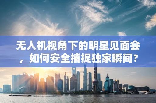 无人机视角下的明星见面会，如何安全捕捉独家瞬间？