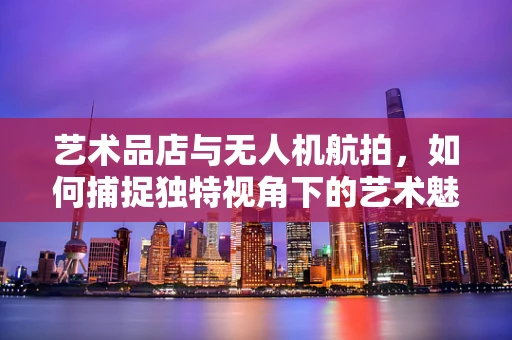 艺术品店与无人机航拍，如何捕捉独特视角下的艺术魅力？