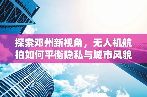 探索邓州新视角，无人机航拍如何平衡隐私与城市风貌展示？