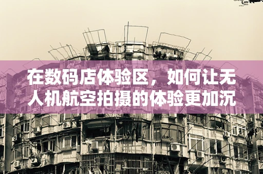 在数码店体验区，如何让无人机航空拍摄的体验更加沉浸？