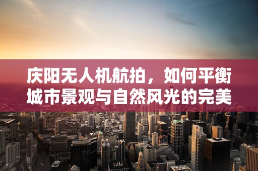 庆阳无人机航拍，如何平衡城市景观与自然风光的完美融合？