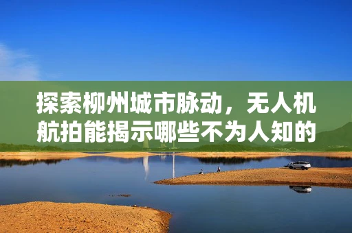 探索柳州城市脉动，无人机航拍能揭示哪些不为人知的秘密？
