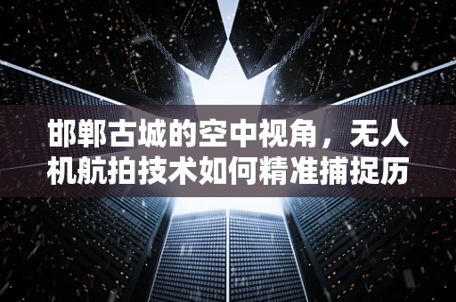邯郸古城的空中视角，无人机航拍技术如何精准捕捉历史风貌？