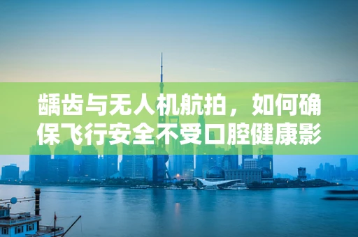 龋齿与无人机航拍，如何确保飞行安全不受口腔健康影响？