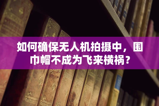 如何确保无人机拍摄中，围巾帽不成为飞来横祸？