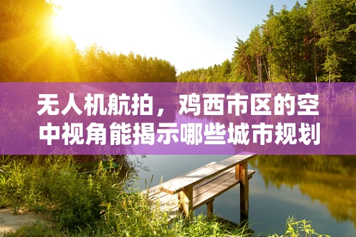 无人机航拍，鸡西市区的空中视角能揭示哪些城市规划与生态秘密？