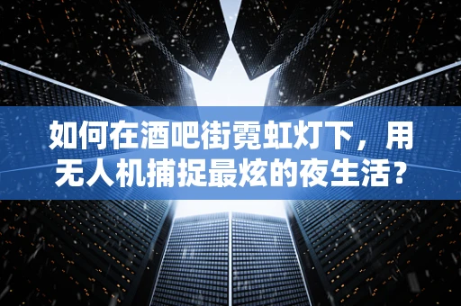 如何在酒吧街霓虹灯下，用无人机捕捉最炫的夜生活？