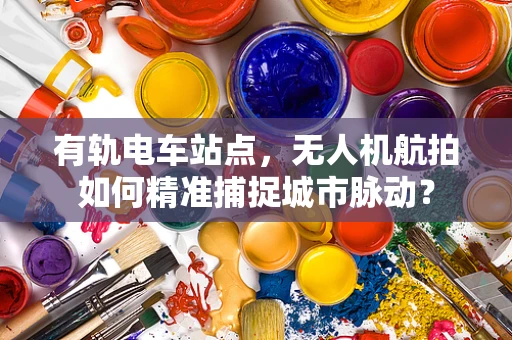 有轨电车站点，无人机航拍如何精准捕捉城市脉动？