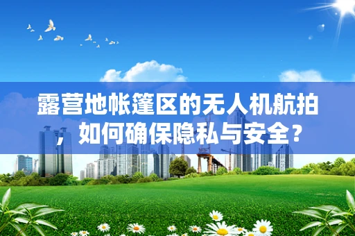 露营地帐篷区的无人机航拍，如何确保隐私与安全？