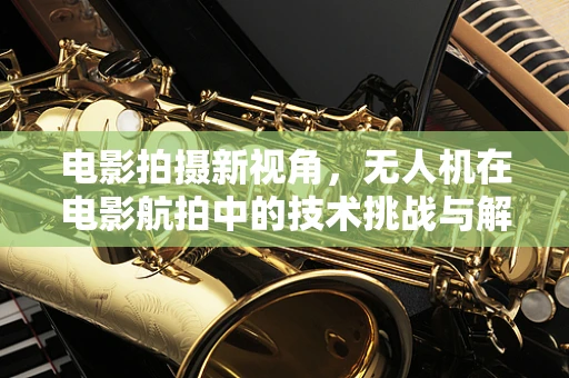 电影拍摄新视角，无人机在电影航拍中的技术挑战与解决方案