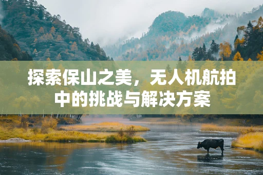 探索保山之美，无人机航拍中的挑战与解决方案