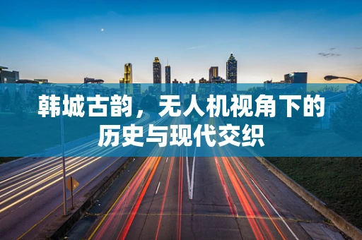 韩城古韵，无人机视角下的历史与现代交织