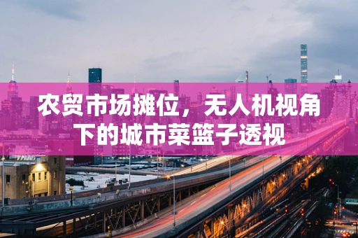 农贸市场摊位，无人机视角下的城市菜篮子透视
