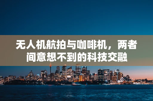无人机航拍与咖啡机，两者间意想不到的科技交融