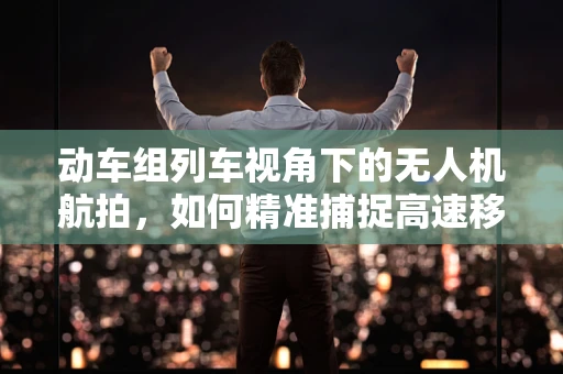 动车组列车视角下的无人机航拍，如何精准捕捉高速移动的细节？