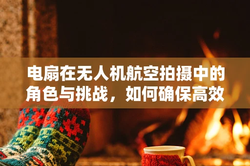 电扇在无人机航空拍摄中的角色与挑战，如何确保高效散热？